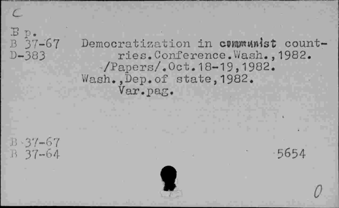 ﻿p.
B 37-67 B-383
Democratization in coKimtfnist countries. Conference.Wash.,1982.
/Papers/.Oct.18-19,1982.
Wash.,Dep.of state,1982.
Var.pag.
B -37-67
B 37-64
5654
0